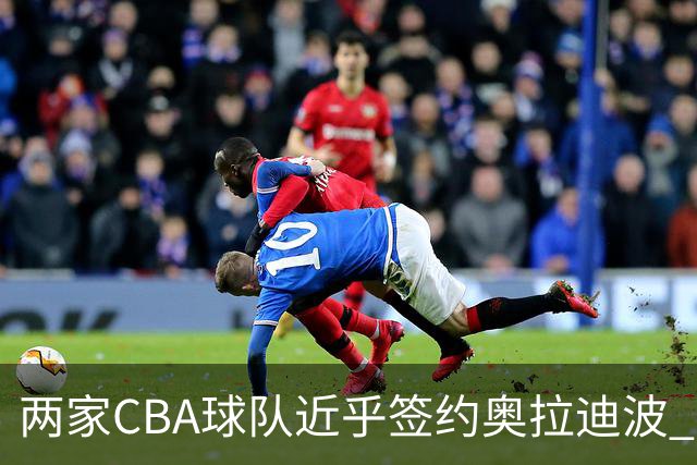 两家CBA球队近乎签约奥拉迪波 最终因个人原因选择放弃